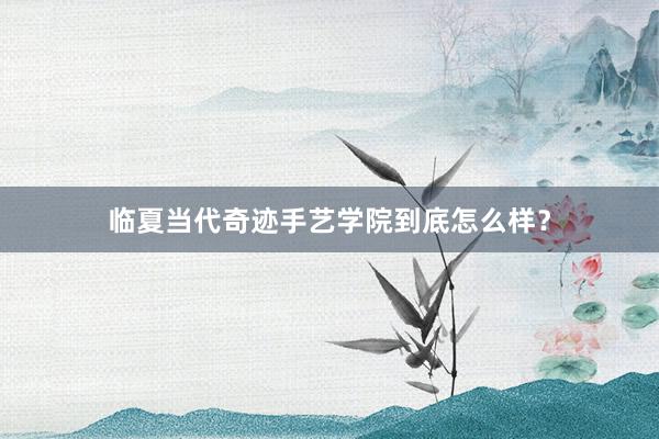 临夏当代奇迹手艺学院到底怎么样？