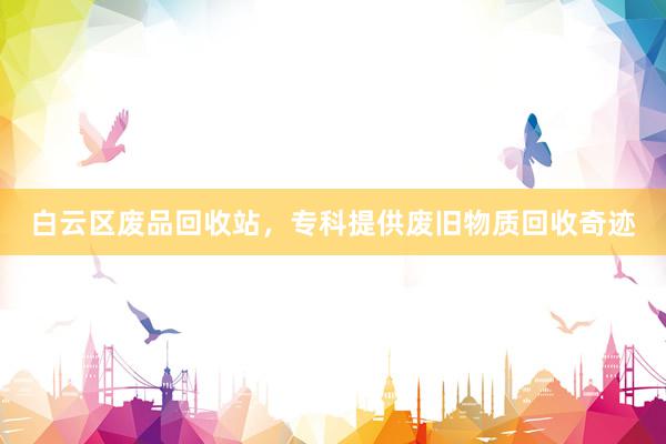白云区废品回收站，专科提供废旧物质回收奇迹