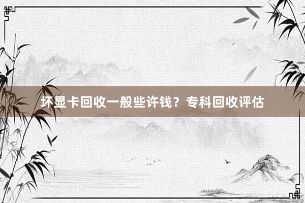 坏显卡回收一般些许钱？专科回收评估